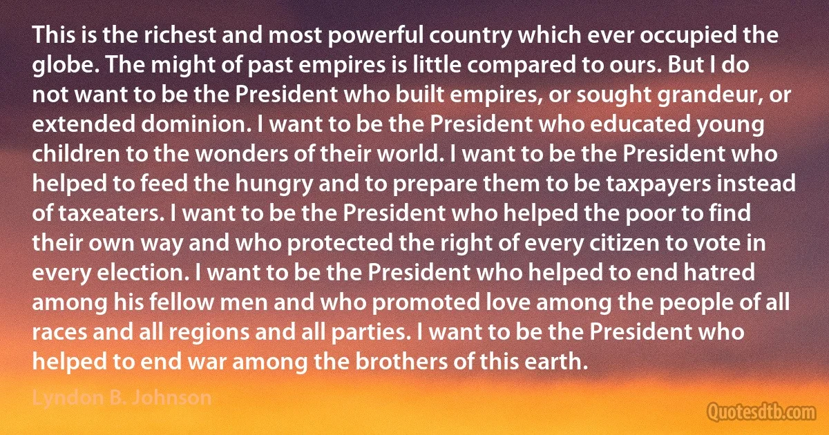 This is the richest and most powerful country which ever occupied the globe. The might of past empires is little compared to ours. But I do not want to be the President who built empires, or sought grandeur, or extended dominion. I want to be the President who educated young children to the wonders of their world. I want to be the President who helped to feed the hungry and to prepare them to be taxpayers instead of taxeaters. I want to be the President who helped the poor to find their own way and who protected the right of every citizen to vote in every election. I want to be the President who helped to end hatred among his fellow men and who promoted love among the people of all races and all regions and all parties. I want to be the President who helped to end war among the brothers of this earth. (Lyndon B. Johnson)