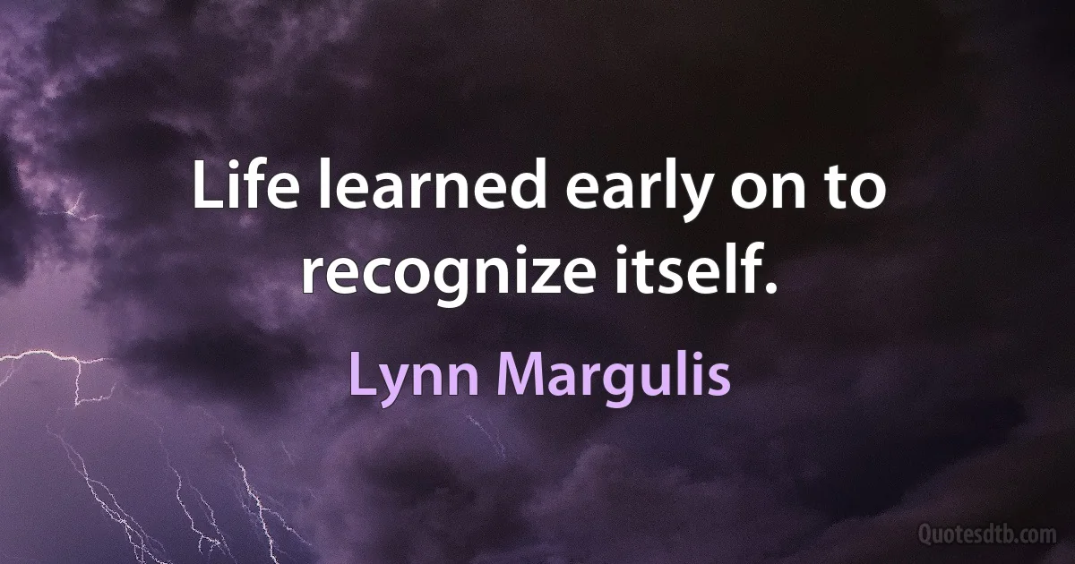 Life learned early on to recognize itself. (Lynn Margulis)