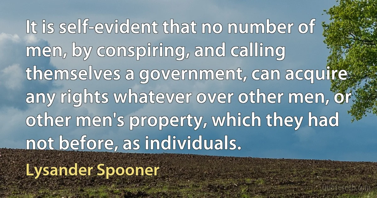 It is self-evident that no number of men, by conspiring, and calling themselves a government, can acquire any rights whatever over other men, or other men's property, which they had not before, as individuals. (Lysander Spooner)