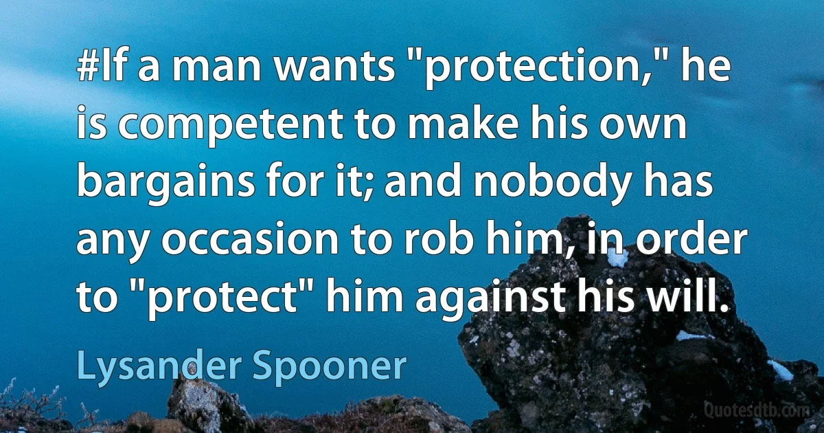 #If a man wants "protection," he is competent to make his own bargains for it; and nobody has any occasion to rob him, in order to "protect" him against his will. (Lysander Spooner)