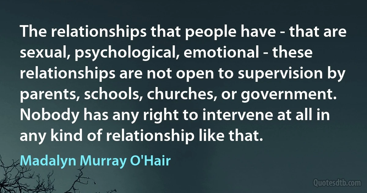 The relationships that people have - that are sexual, psychological, emotional - these relationships are not open to supervision by parents, schools, churches, or government. Nobody has any right to intervene at all in any kind of relationship like that. (Madalyn Murray O'Hair)