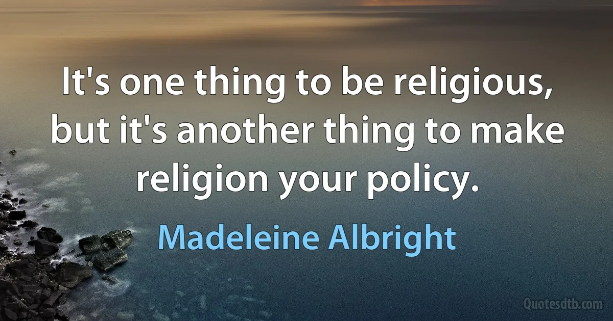 It's one thing to be religious, but it's another thing to make religion your policy. (Madeleine Albright)