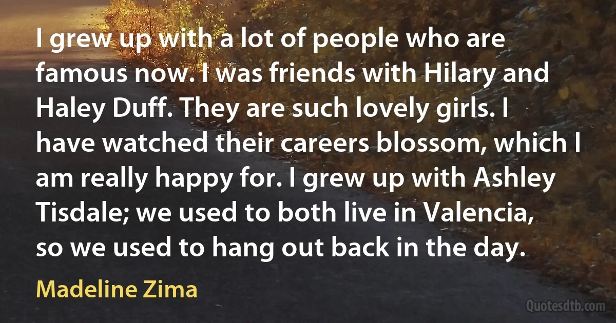 I grew up with a lot of people who are famous now. I was friends with Hilary and Haley Duff. They are such lovely girls. I have watched their careers blossom, which I am really happy for. I grew up with Ashley Tisdale; we used to both live in Valencia, so we used to hang out back in the day. (Madeline Zima)