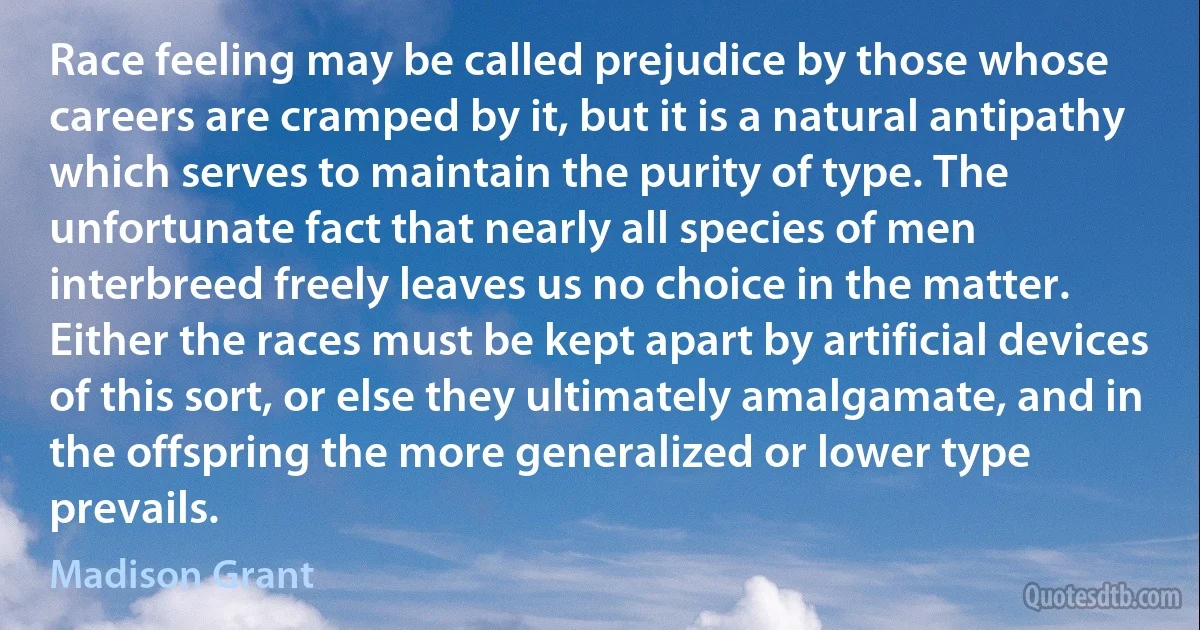 Race feeling may be called prejudice by those whose careers are cramped by it, but it is a natural antipathy which serves to maintain the purity of type. The unfortunate fact that nearly all species of men interbreed freely leaves us no choice in the matter. Either the races must be kept apart by artificial devices of this sort, or else they ultimately amalgamate, and in the offspring the more generalized or lower type prevails. (Madison Grant)