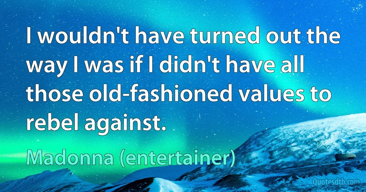 I wouldn't have turned out the way I was if I didn't have all those old-fashioned values to rebel against. (Madonna (entertainer))