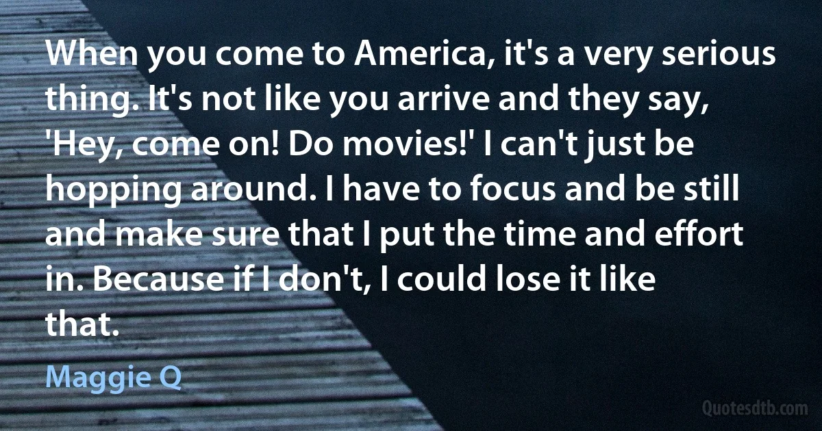 When you come to America, it's a very serious thing. It's not like you arrive and they say, 'Hey, come on! Do movies!' I can't just be hopping around. I have to focus and be still and make sure that I put the time and effort in. Because if I don't, I could lose it like that. (Maggie Q)