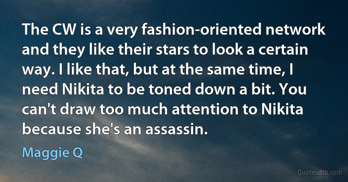 The CW is a very fashion-oriented network and they like their stars to look a certain way. I like that, but at the same time, I need Nikita to be toned down a bit. You can't draw too much attention to Nikita because she's an assassin. (Maggie Q)