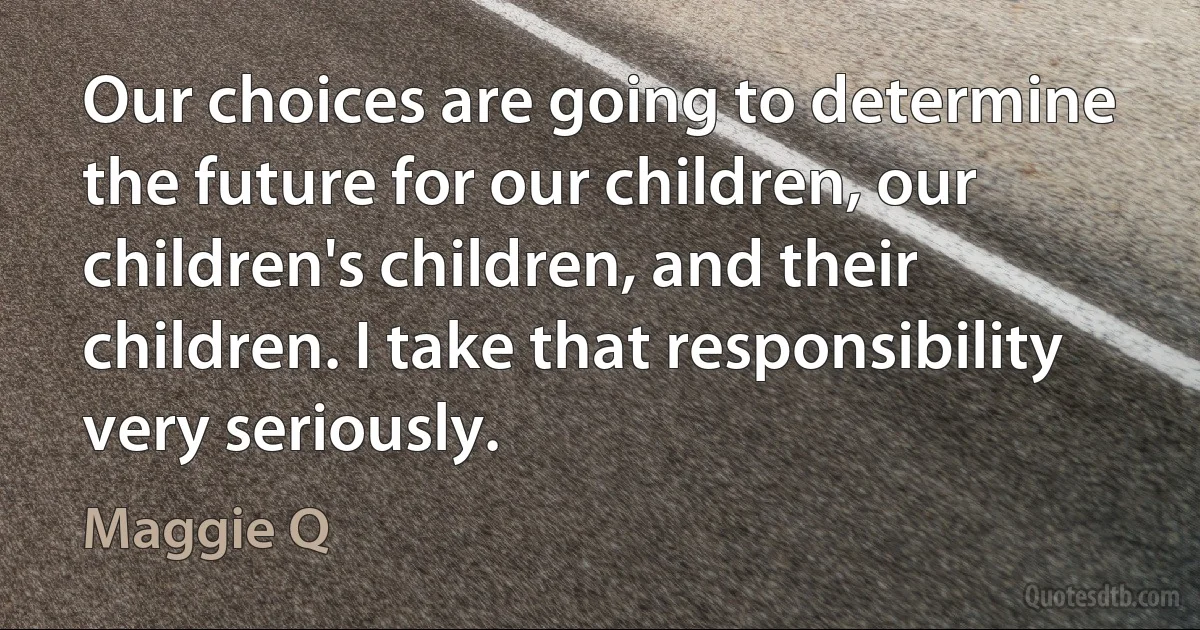 Our choices are going to determine the future for our children, our children's children, and their children. I take that responsibility very seriously. (Maggie Q)