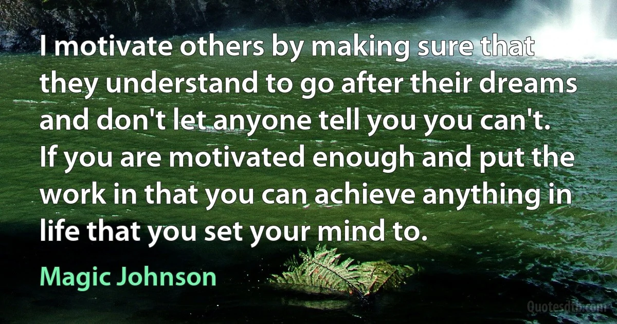 I motivate others by making sure that they understand to go after their dreams and don't let anyone tell you you can't. If you are motivated enough and put the work in that you can achieve anything in life that you set your mind to. (Magic Johnson)