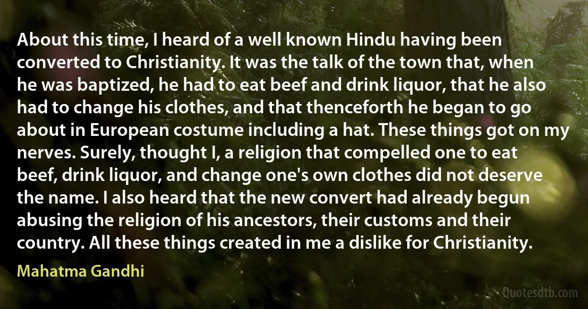 About this time, I heard of a well known Hindu having been converted to Christianity. It was the talk of the town that, when he was baptized, he had to eat beef and drink liquor, that he also had to change his clothes, and that thenceforth he began to go about in European costume including a hat. These things got on my nerves. Surely, thought I, a religion that compelled one to eat beef, drink liquor, and change one's own clothes did not deserve the name. I also heard that the new convert had already begun abusing the religion of his ancestors, their customs and their country. All these things created in me a dislike for Christianity. (Mahatma Gandhi)