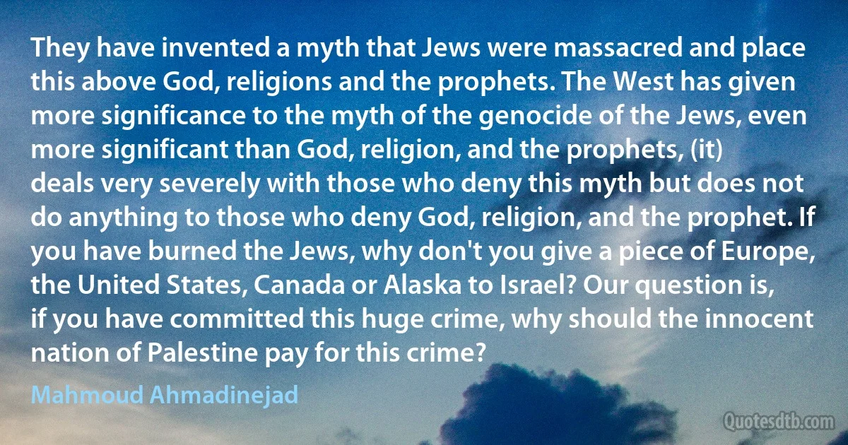 They have invented a myth that Jews were massacred and place this above God, religions and the prophets. The West has given more significance to the myth of the genocide of the Jews, even more significant than God, religion, and the prophets, (it) deals very severely with those who deny this myth but does not do anything to those who deny God, religion, and the prophet. If you have burned the Jews, why don't you give a piece of Europe, the United States, Canada or Alaska to Israel? Our question is, if you have committed this huge crime, why should the innocent nation of Palestine pay for this crime? (Mahmoud Ahmadinejad)