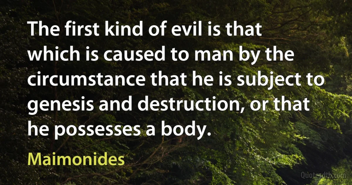 The first kind of evil is that which is caused to man by the circumstance that he is subject to genesis and destruction, or that he possesses a body. (Maimonides)