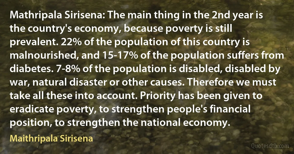 Mathripala Sirisena: The main thing in the 2nd year is the country's economy, because poverty is still prevalent. 22% of the population of this country is malnourished, and 15-17% of the population suffers from diabetes. 7-8% of the population is disabled, disabled by war, natural disaster or other causes. Therefore we must take all these into account. Priority has been given to eradicate poverty, to strengthen people's financial position, to strengthen the national economy. (Maithripala Sirisena)