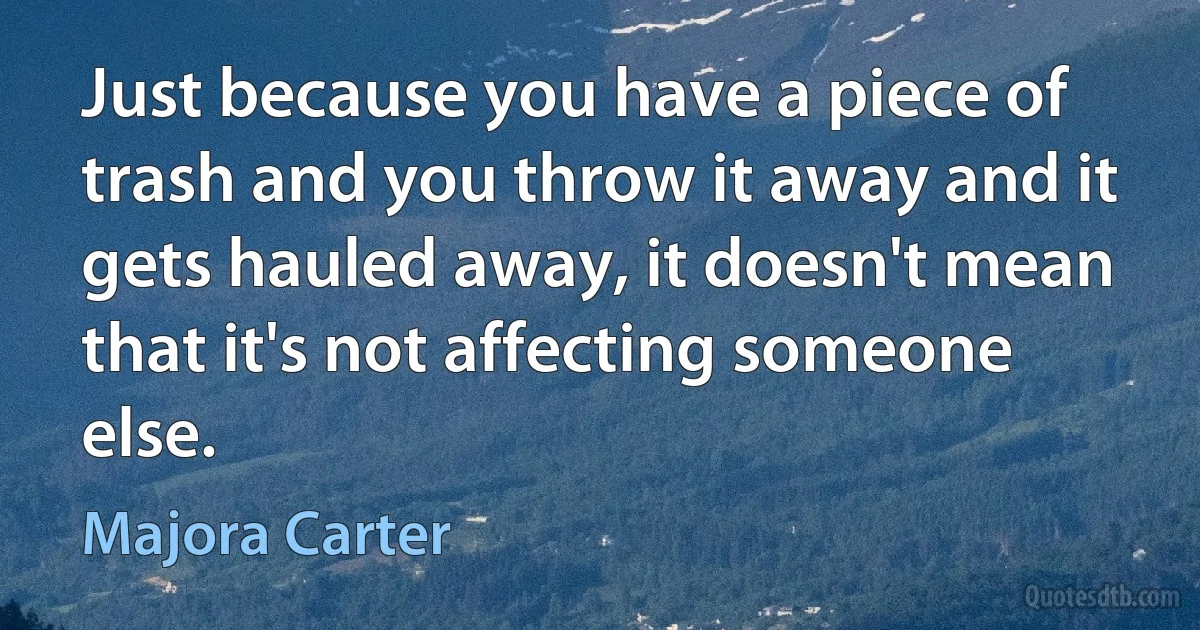 Just because you have a piece of trash and you throw it away and it gets hauled away, it doesn't mean that it's not affecting someone else. (Majora Carter)