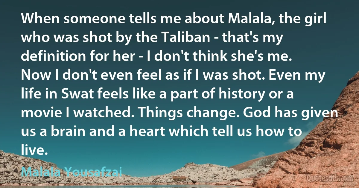 When someone tells me about Malala, the girl who was shot by the Taliban - that's my definition for her - I don't think she's me. Now I don't even feel as if I was shot. Even my life in Swat feels like a part of history or a movie I watched. Things change. God has given us a brain and a heart which tell us how to live. (Malala Yousafzai)