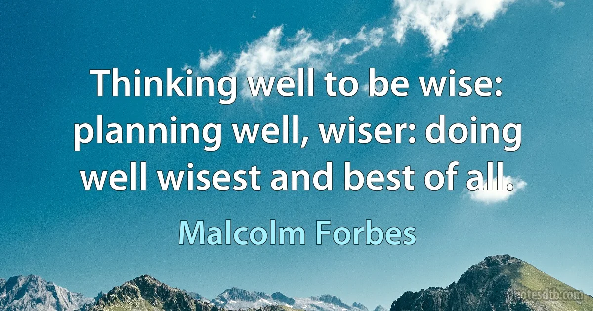 Thinking well to be wise: planning well, wiser: doing well wisest and best of all. (Malcolm Forbes)