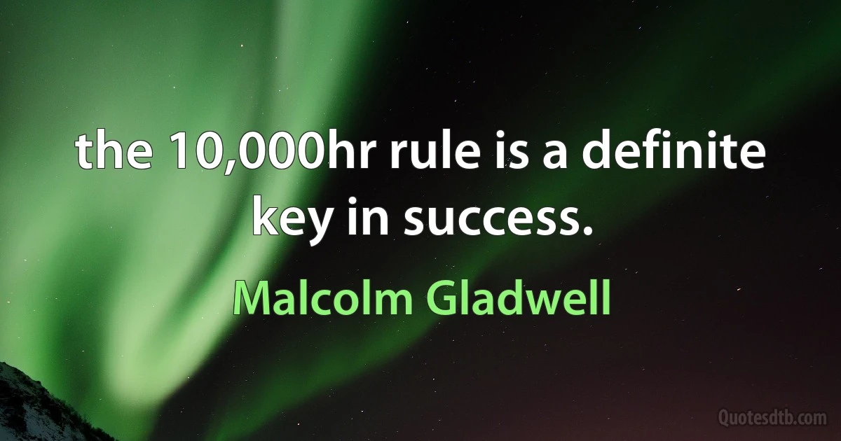 the 10,000hr rule is a definite key in success. (Malcolm Gladwell)