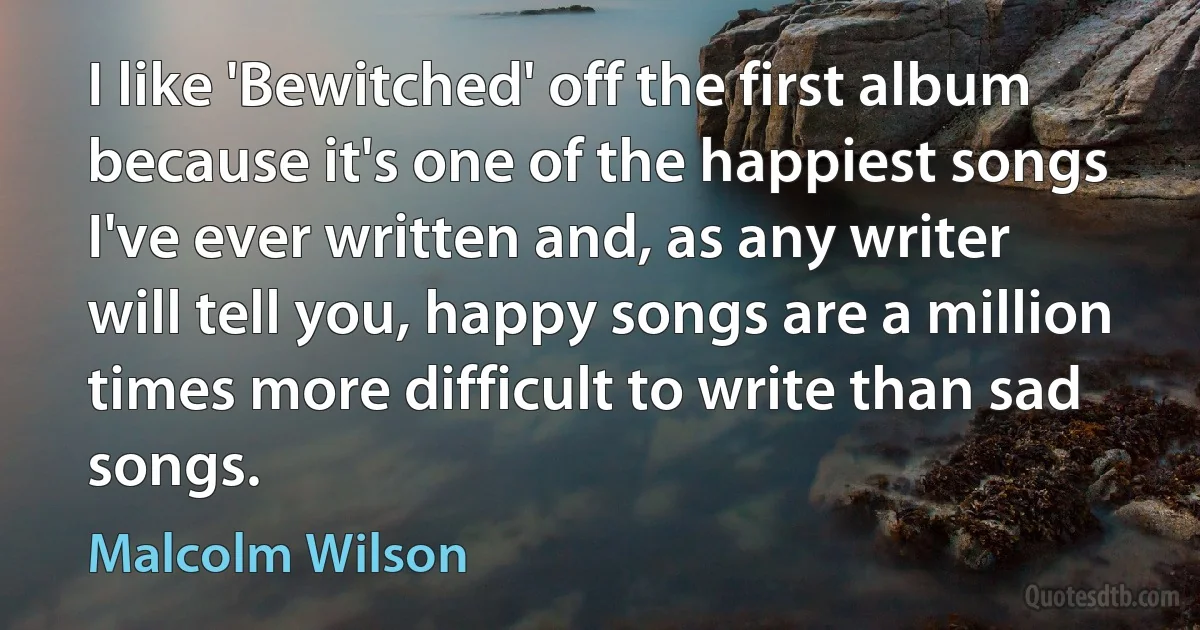 I like 'Bewitched' off the first album because it's one of the happiest songs I've ever written and, as any writer will tell you, happy songs are a million times more difficult to write than sad songs. (Malcolm Wilson)