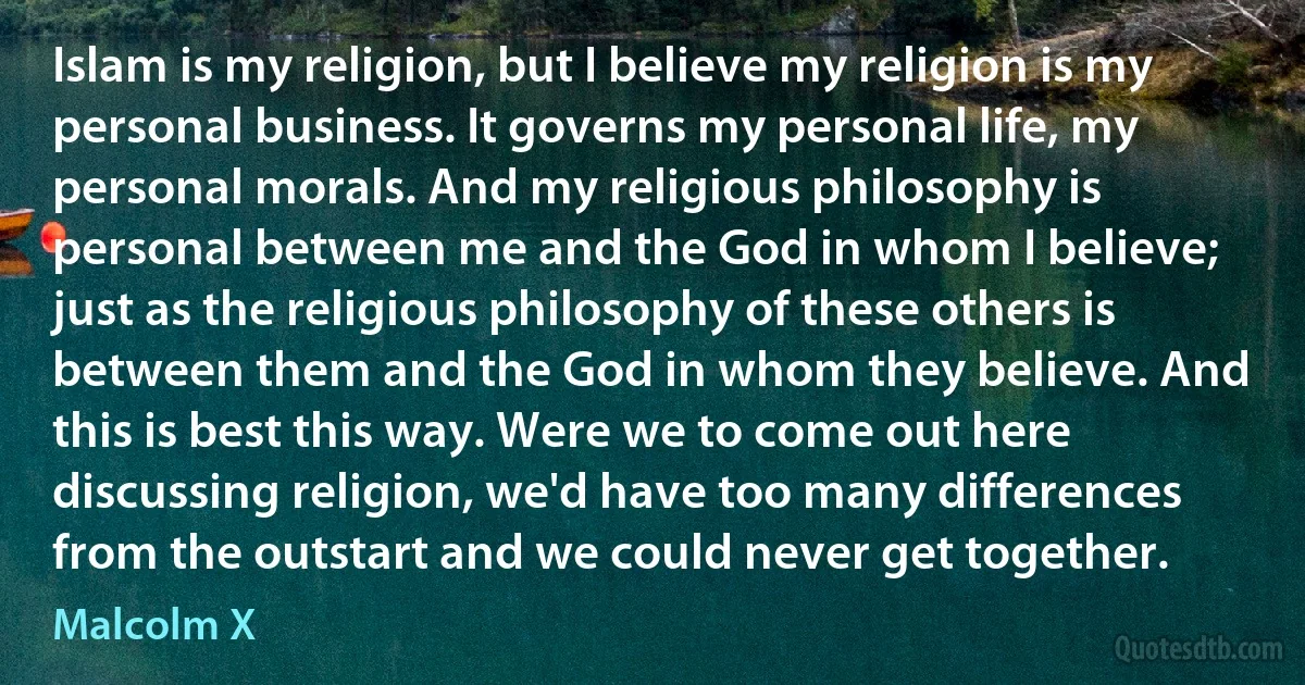 Islam is my religion, but I believe my religion is my personal business. It governs my personal life, my personal morals. And my religious philosophy is personal between me and the God in whom I believe; just as the religious philosophy of these others is between them and the God in whom they believe. And this is best this way. Were we to come out here discussing religion, we'd have too many differences from the outstart and we could never get together. (Malcolm X)