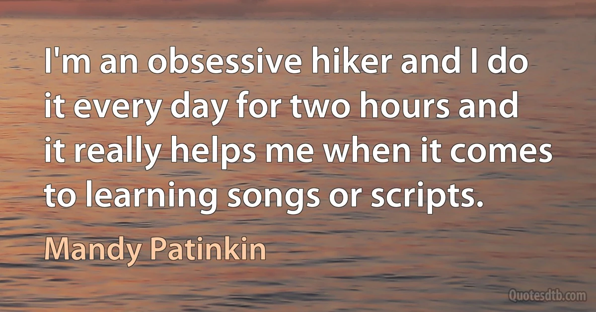 I'm an obsessive hiker and I do it every day for two hours and it really helps me when it comes to learning songs or scripts. (Mandy Patinkin)