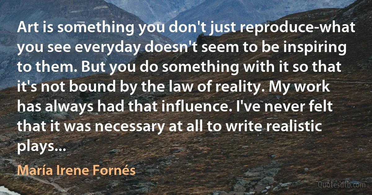 Art is something you don't just reproduce-what you see everyday doesn't seem to be inspiring to them. But you do something with it so that it's not bound by the law of reality. My work has always had that influence. I've never felt that it was necessary at all to write realistic plays... (María Irene Fornés)