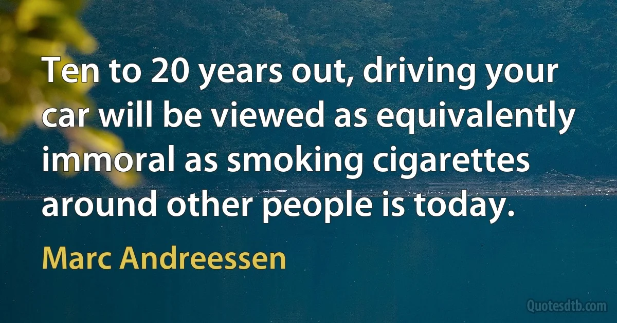 Ten to 20 years out, driving your car will be viewed as equivalently immoral as smoking cigarettes around other people is today. (Marc Andreessen)