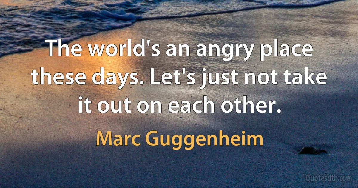 The world's an angry place these days. Let's just not take it out on each other. (Marc Guggenheim)