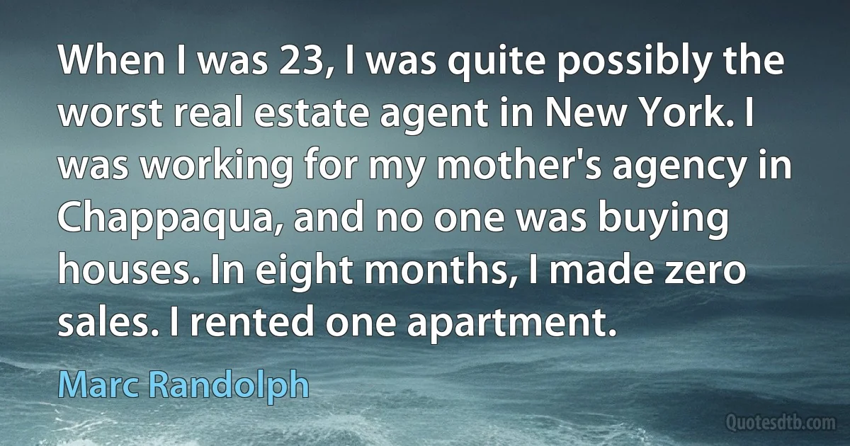 When I was 23, I was quite possibly the worst real estate agent in New York. I was working for my mother's agency in Chappaqua, and no one was buying houses. In eight months, I made zero sales. I rented one apartment. (Marc Randolph)