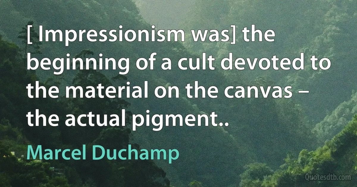 [ Impressionism was] the beginning of a cult devoted to the material on the canvas – the actual pigment.. (Marcel Duchamp)