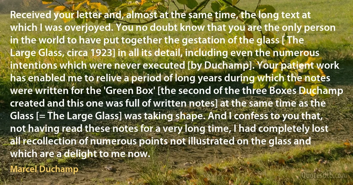 Received your letter and, almost at the same time, the long text at which I was overjoyed. You no doubt know that you are the only person in the world to have put together the gestation of the glass [ The Large Glass, circa 1923] in all its detail, including even the numerous intentions which were never executed [by Duchamp]. Your patient work has enabled me to relive a period of long years during which the notes were written for the 'Green Box' [the second of the three Boxes Duchamp created and this one was full of written notes] at the same time as the Glass [= The Large Glass] was taking shape. And I confess to you that, not having read these notes for a very long time, I had completely lost all recollection of numerous points not illustrated on the glass and which are a delight to me now. (Marcel Duchamp)