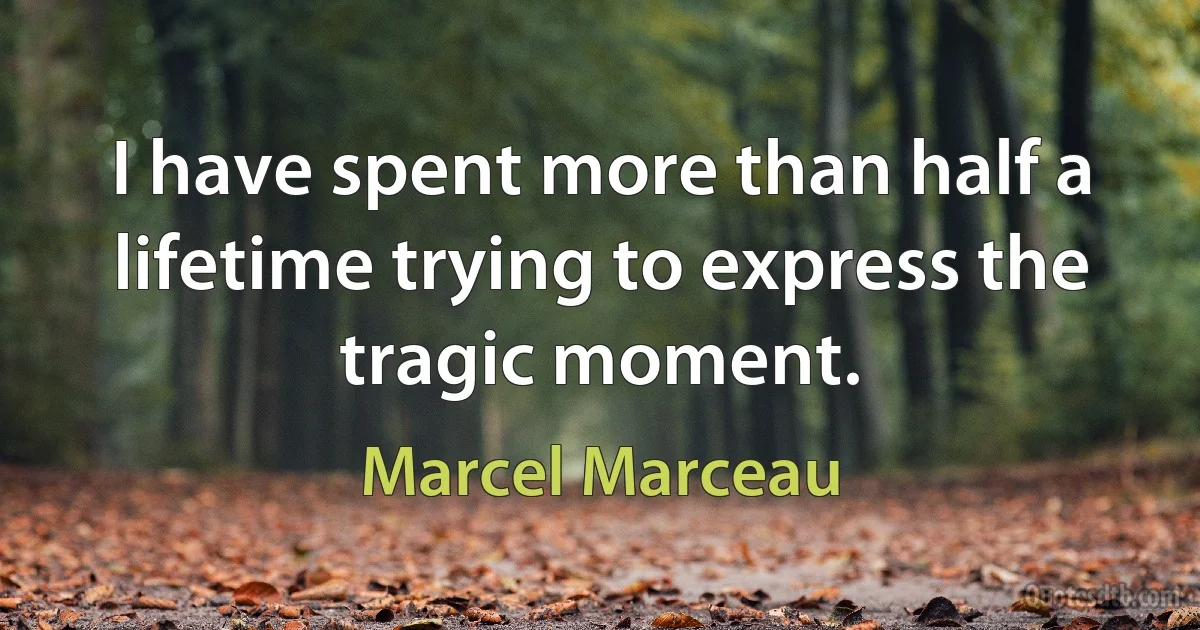 I have spent more than half a lifetime trying to express the tragic moment. (Marcel Marceau)