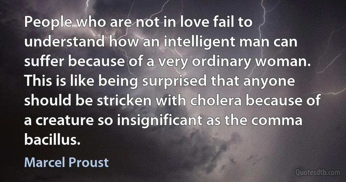 People who are not in love fail to understand how an intelligent man can suffer because of a very ordinary woman. This is like being surprised that anyone should be stricken with cholera because of a creature so insignificant as the comma bacillus. (Marcel Proust)