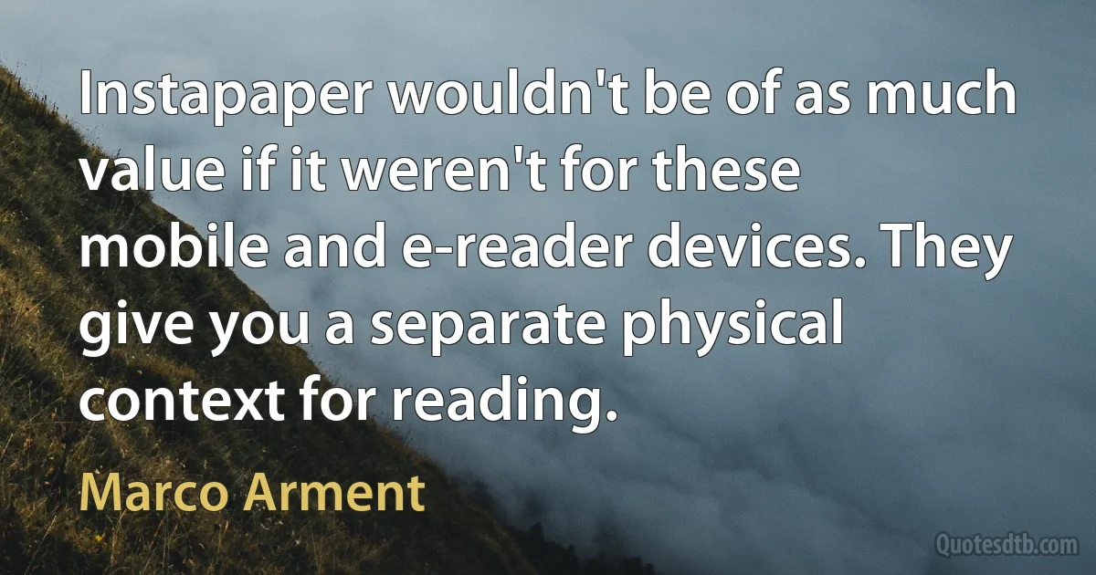 Instapaper wouldn't be of as much value if it weren't for these mobile and e-reader devices. They give you a separate physical context for reading. (Marco Arment)