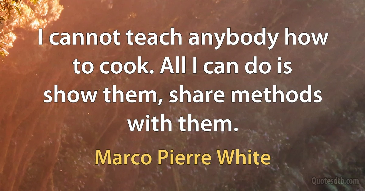 I cannot teach anybody how to cook. All I can do is show them, share methods with them. (Marco Pierre White)