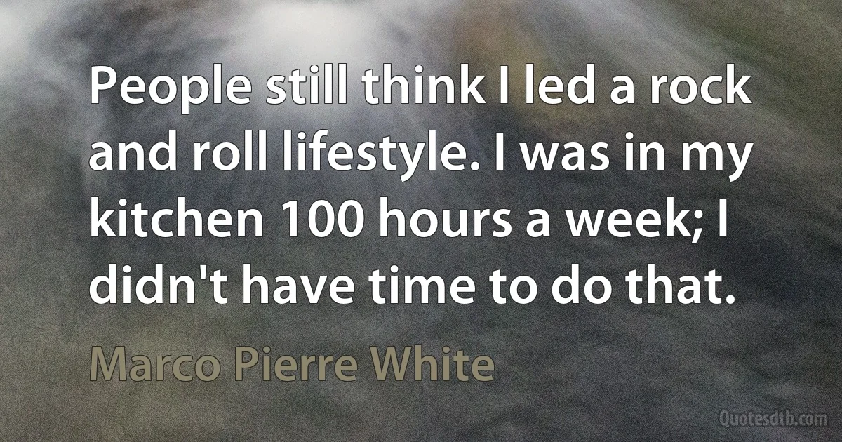 People still think I led a rock and roll lifestyle. I was in my kitchen 100 hours a week; I didn't have time to do that. (Marco Pierre White)