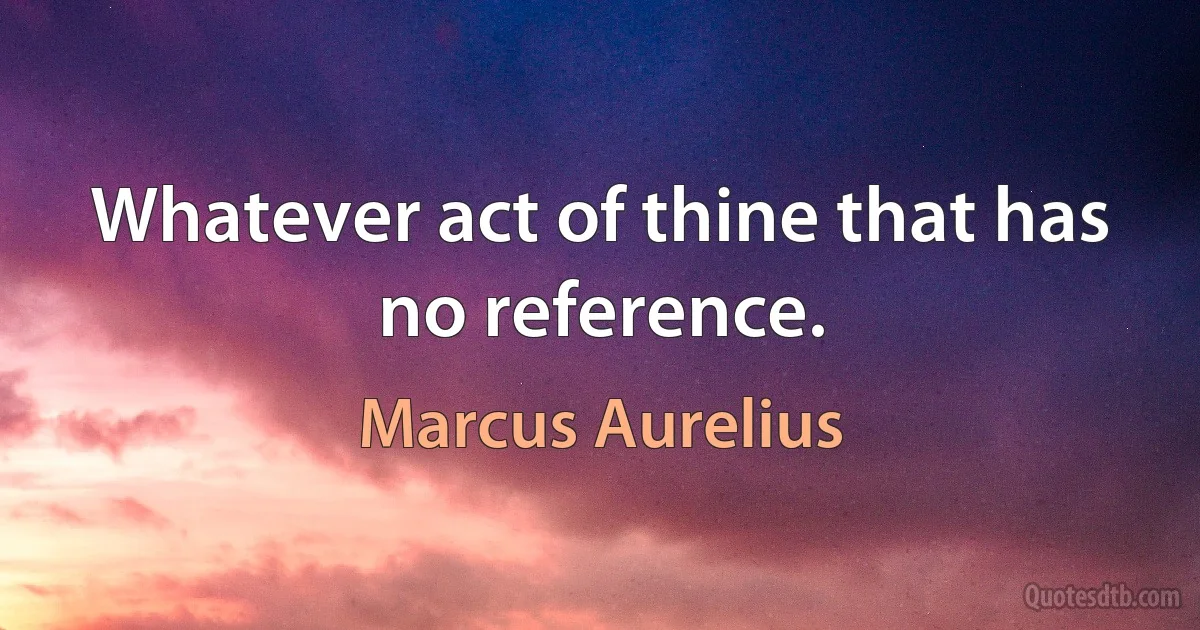 Whatever act of thine that has no reference. (Marcus Aurelius)