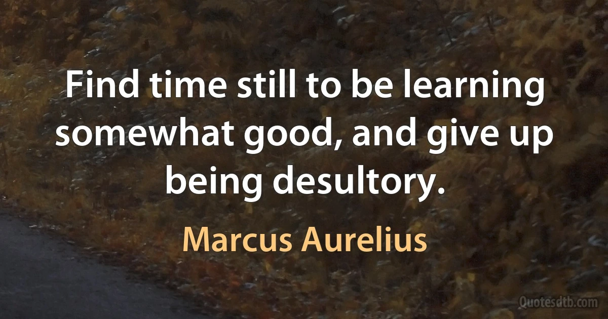 Find time still to be learning somewhat good, and give up being desultory. (Marcus Aurelius)