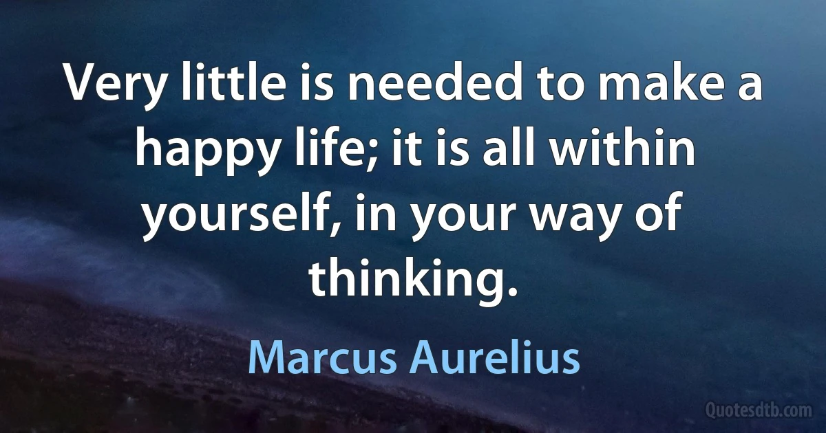 Very little is needed to make a happy life; it is all within yourself, in your way of thinking. (Marcus Aurelius)