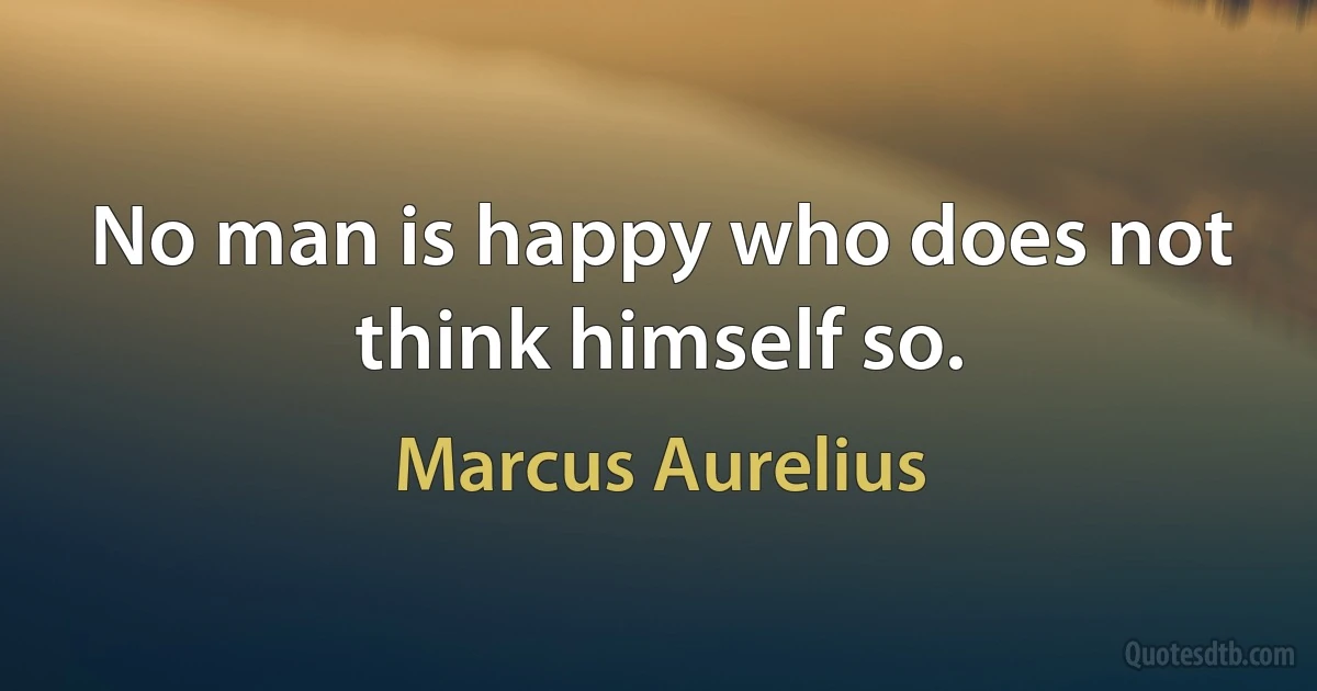 No man is happy who does not think himself so. (Marcus Aurelius)