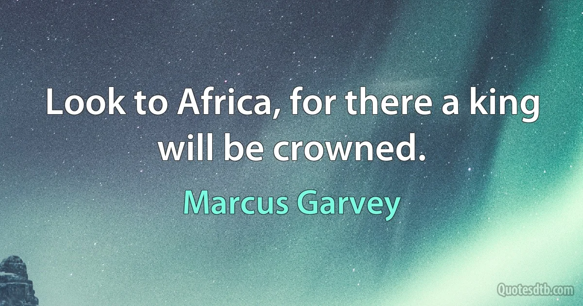 Look to Africa, for there a king will be crowned. (Marcus Garvey)