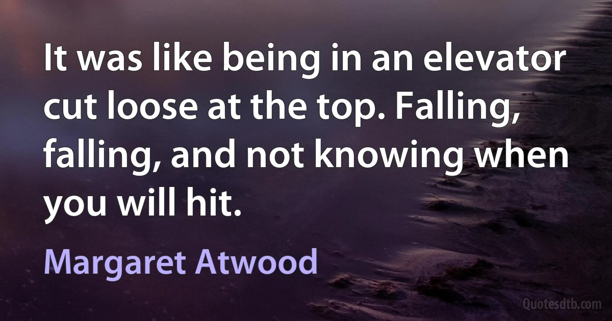 It was like being in an elevator cut loose at the top. Falling, falling, and not knowing when you will hit. (Margaret Atwood)