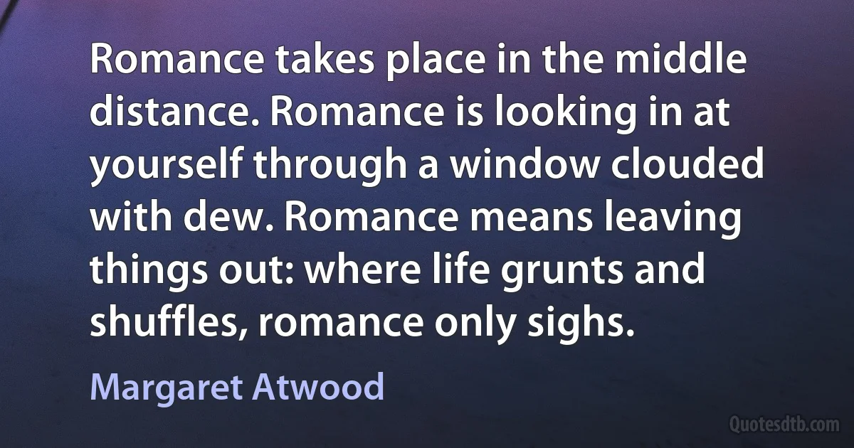 Romance takes place in the middle distance. Romance is looking in at yourself through a window clouded with dew. Romance means leaving things out: where life grunts and shuffles, romance only sighs. (Margaret Atwood)