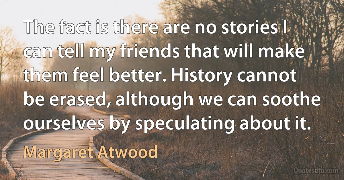 The fact is there are no stories I can tell my friends that will make them feel better. History cannot be erased, although we can soothe ourselves by speculating about it. (Margaret Atwood)