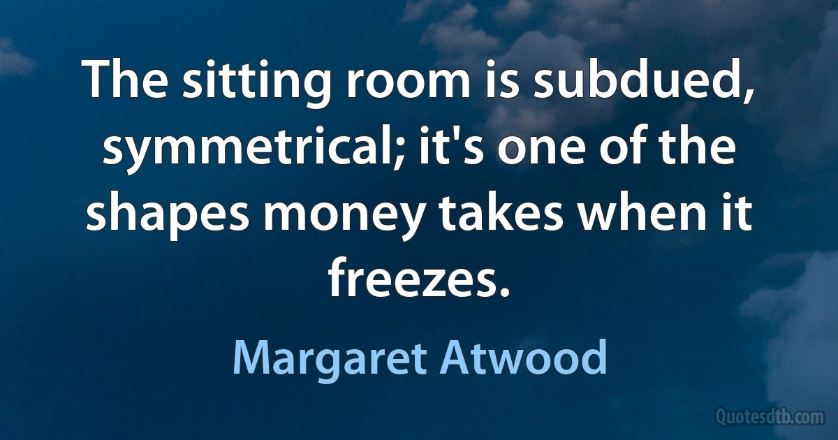 The sitting room is subdued, symmetrical; it's one of the shapes money takes when it freezes. (Margaret Atwood)