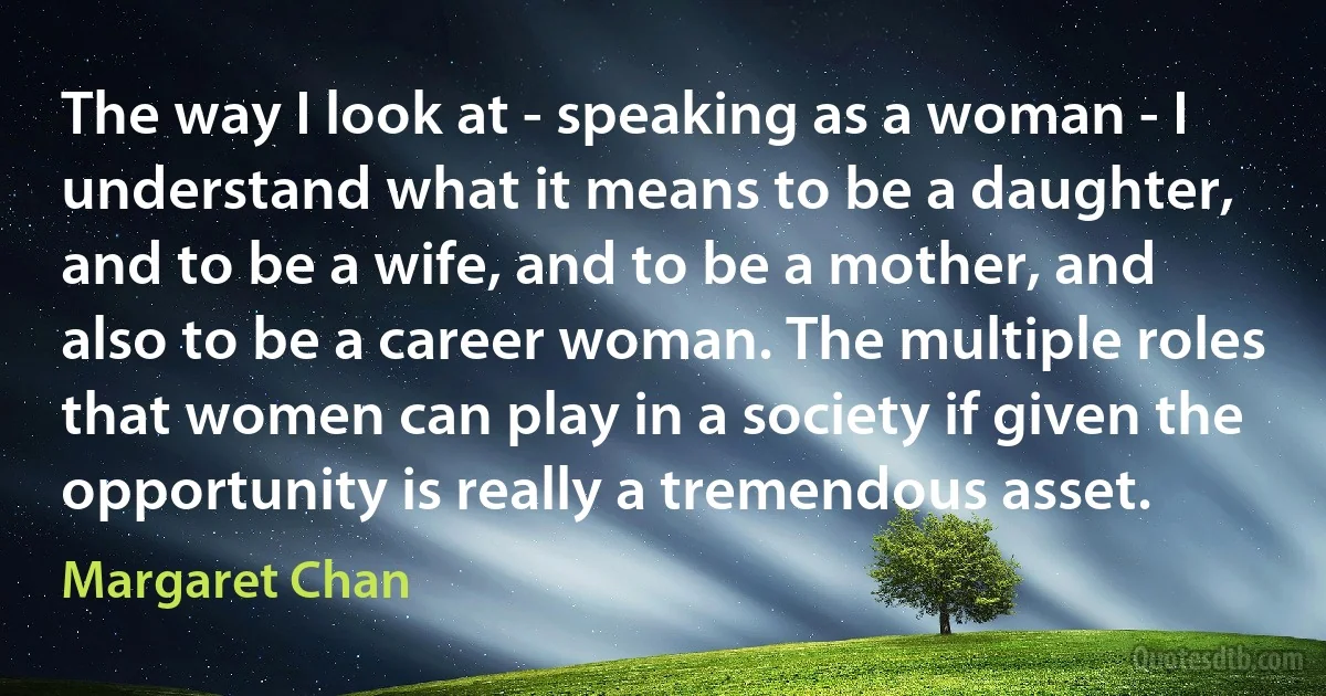 The way I look at - speaking as a woman - I understand what it means to be a daughter, and to be a wife, and to be a mother, and also to be a career woman. The multiple roles that women can play in a society if given the opportunity is really a tremendous asset. (Margaret Chan)