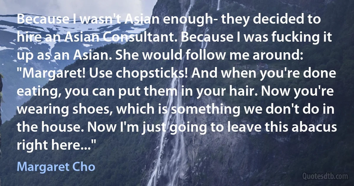 Because I wasn't Asian enough- they decided to hire an Asian Consultant. Because I was fucking it up as an Asian. She would follow me around: "Margaret! Use chopsticks! And when you're done eating, you can put them in your hair. Now you're wearing shoes, which is something we don't do in the house. Now I'm just going to leave this abacus right here..." (Margaret Cho)