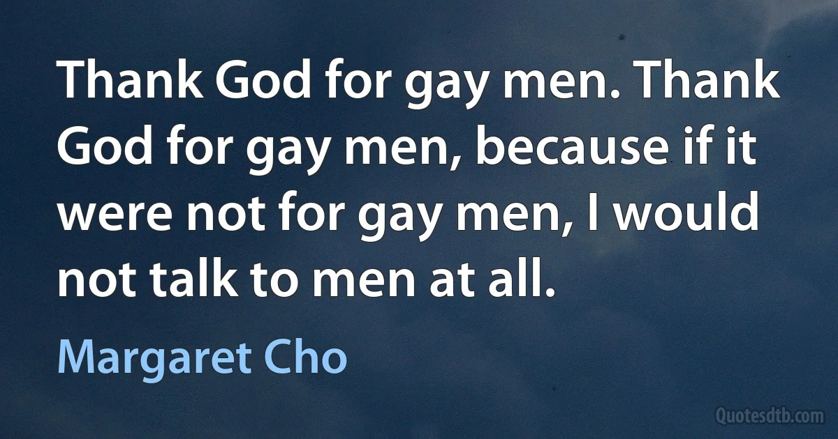 Thank God for gay men. Thank God for gay men, because if it were not for gay men, I would not talk to men at all. (Margaret Cho)