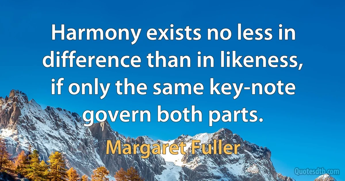 Harmony exists no less in difference than in likeness, if only the same key-note govern both parts. (Margaret Fuller)