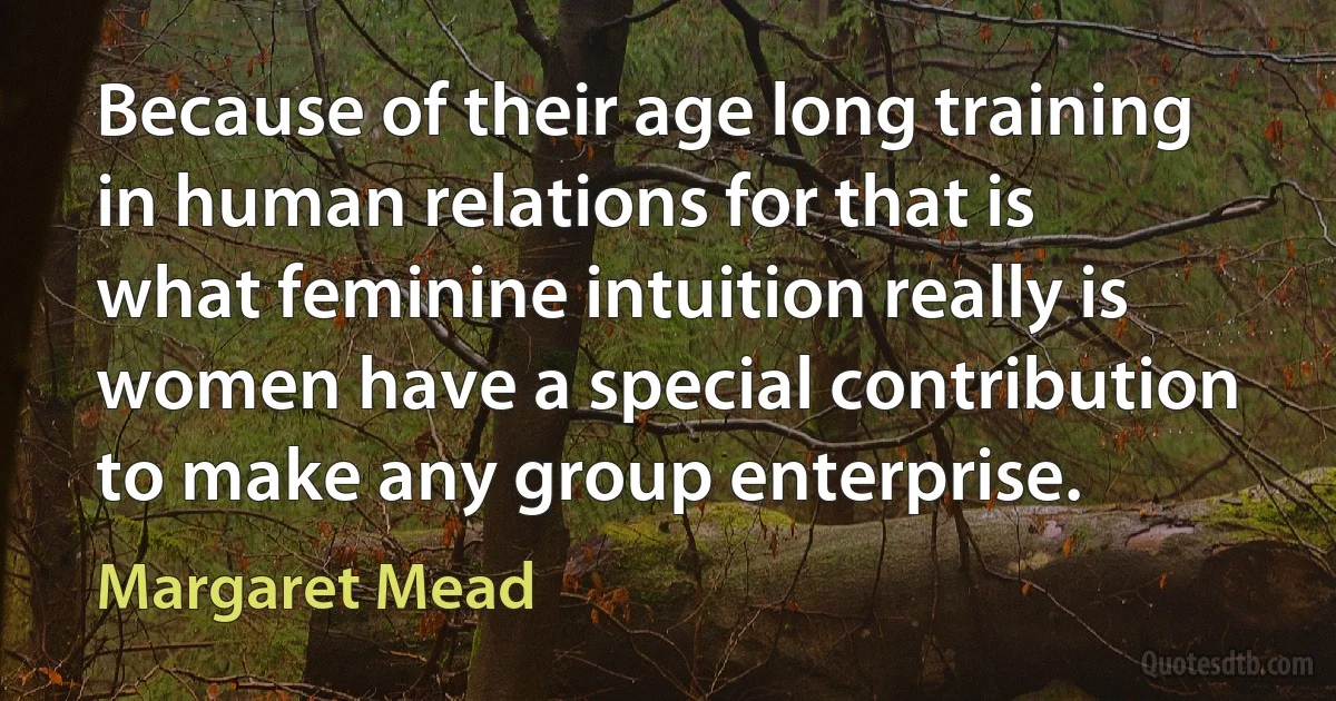 Because of their age long training in human relations for that is what feminine intuition really is women have a special contribution to make any group enterprise. (Margaret Mead)