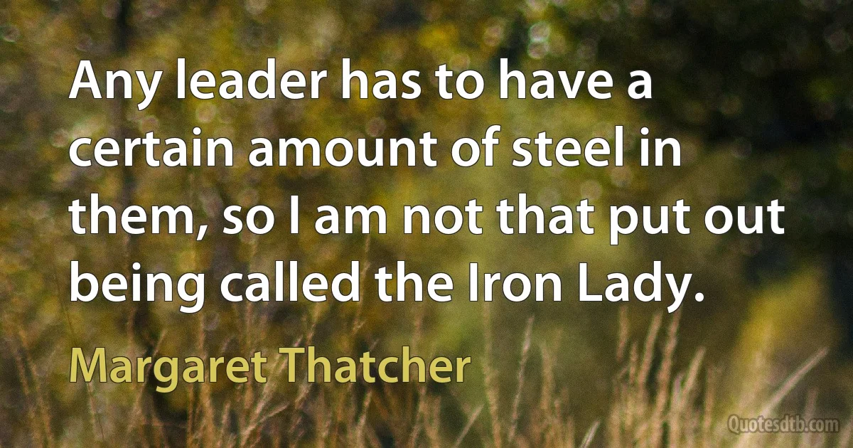 Any leader has to have a certain amount of steel in them, so I am not that put out being called the Iron Lady. (Margaret Thatcher)